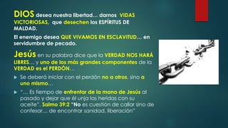 DIOS desea nuestra libertad… darnos VIDAS
VICTORIOSAS, que desechen los ESPÍRITUS DE
MALDAD.
El enemigo desea QUE VIVAMOS EN ESCLAVITUD… en
servidumbre de pecado.
Jesús en su palabra dice que la VERDAD NOS HARÁ
LIBRES… y uno de los más grandes componentes de la
VERDAD es el PERDÓN…
 Se deberá iniciar con el perdón no a otros, sino a
uno mismo…
 “… Es tiempo de enfrentar de la mano de Jesús al
pasado y dejar que él unja las heridas con su
aceite”. Salmo 39:2 “No es cuestión de callar sino de
confesar… de encontrar sanidad, liberación”
 