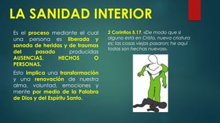 LA SANIDAD INTERIOR
Es el proceso mediante el cual
una persona es liberada y
sanada de heridas y de traumas
del pasado producidas
AUSENCIAS, HECHOS O
PERSONAS.
Esto implica una transformación
y una renovación de nuestra
alma, voluntad, emociones y
mente por medio de la Palabra
de Dios y del Espíritu Santo.
2 Corintios 5.17. «De modo que si
alguno está en Cristo, nueva criatura
es; las cosas viejas pasaron; he aquí
todas son hechas nuevas».
 