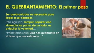 EL QUEBRANTAMIENTO: El primer paso
Ser quebrantados es necesaria para
llegar a ser sanados,
Esta significa: romper, separar con
violencia las partes de un todo; es
aniquilar la voluntad…
“Permitamos que Dios nos quebrante en
el área que necesitamos…”
 