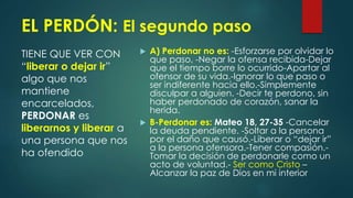 EL PERDÓN: El segundo paso
TIENE QUE VER CON
“liberar o dejar ir”
algo que nos
mantiene
encarcelados,
PERDONAR es
liberarnos y liberar a
una persona que nos
ha ofendido
 A) Perdonar no es: -Esforzarse por olvidar lo
que paso, -Negar la ofensa recibida-Dejar
que el tiempo borre lo ocurrido-Apartar al
ofensor de su vida.-Ignorar lo que paso o
ser indiferente hacia ello.-Simplemente
disculpar a alguien. -Decir te perdono, sin
haber perdonado de corazón, sanar la
herida.
 B-Perdonar es: Mateo 18, 27-35 -Cancelar
la deuda pendiente. -Soltar a la persona
por el daño que causó.-Liberar o “dejar ir”
a la persona ofensora.-Tener compasión.-
Tomar la decisión de perdonarle como un
acto de voluntad.- Ser como Cristo –
Alcanzar la paz de Dios en mi interior
 