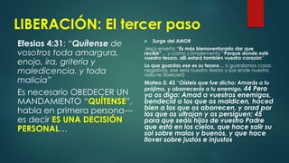 LIBERACIÓN: El tercer paso
Efesios 4:31: “Quítense de
vosotros toda amargura,
enojo, ira, gritería y
maledicencia, y toda
malicia”
Es necesario OBEDECER UN
MANDAMIENTO “QUÍTENSE”,
habla en primera persona---
es decir ES UNA DECISIÓN
PERSONAL…
 Surge del AMOR
Jesús enseña “Es más bienaventurado dar que
recibir”… y como complemento “Porque donde esté
vuestro tesoro, allí estará también vuestro corazón”
Lo que guardas ese es su tesoro… si guardamos cosas
negativas, ese será nuestro tesoro y por ende nuestra
vida no florecerá
Mateo 5: 43 “Oísteis que fue dicho: Amarás a tu
prójimo, y aborrecerás a tu enemigo. 44 Pero
yo os digo: Amad a vuestros enemigos,
bendecid a los que os maldicen, haced
bien a los que os aborrecen, y orad por
los que os ultrajan y os persiguen; 45
para que seáis hijos de vuestro Padre
que está en los cielos, que hace salir su
sol sobre malos y buenos, y que hace
llover sobre justos e injustos
 