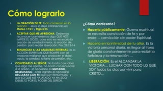 Cómo lograrlo
1. LA ORACIÓN DE FE: Todo comienza en la
oración… Jesús lo dejó establecido en
Mateo 17:21 y Stgo.5:15
2. ACEPTAR QUE ME APRISIONA: Debemos
reconocer que tenemos algo QUE NOS
IMPIDE EL GOZO, para esto es necesario la
oración de sanidad interior, la oración de
perdón para recibir liberación. Pro. 28:13-14
3. RENUNCIAR A LAS ATADURAS INTERNAS, es la
ACCIÓN ESPIRITUAL QUE ROMPE con las
ataduras malignas que producen el dolor,
vacío, la soledad, la falta de perdón, etc.,
4. CONFESARLO AL SEÑOR. No basta con saber
que algo me oprime, no basta con renunciar
a la prisión…lo necesario es QUITARLO,
DESECHARLO, para lograrlo es necesario
DECLARAR CON FE que SOY RENOVADO y
que LO QUE ME HA ATADO YA HA SIDO
DISUELTO POR EL PODER DEL SEÑOR.
¿Cómo confesarlo?
 Hacerlo públicamente: Guerra espiritual,
se necesita convicción de fe y por
ende… convicción de poder Espiritual.
 Hacerlo en la intimidad de tu altar. Es la
victoria personal diaria, es llegar al trono
de gloria constantemente para recibir la
fortaleza y la renovación …
5. LIBERACIÓN: Es el ALCANZAR LA
VICTORIA… LUCHAR CON TODO LO QUE
SOY todos los días por vivir para
CRISTO…
 