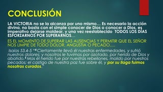 CONCLUSIÓN
LA VICTORIA no se la alcanza por uno mismo… Es necesario la acción
divina, no basta con el simple conocer de Dios o conocer a Dios, es
imperativo dejarse moldear, y una vez reestablecido TODOS LOS DÍAS
ESFORZARNOS POR SUPERARNOS…
ES EL MOMENTO DE SUPERAR LAS AUSENCIAS Y PERMITIR QUE EL SEÑOR
NOS LIMPIE DE TODO DOLOR, ANGUSTIA O PECADO….
Isaías 53.4-5 “4 Ciertamente llevó él nuestras enfermedades, y sufrió
nuestros dolores; y nosotros le tuvimos por azotado, por herido de Dios y
abatido.5 Mas él herido fue por nuestras rebeliones, molido por nuestros
pecados; el castigo de nuestra paz fue sobre él, y por su llaga fuimos
nosotros curados.”
 