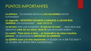 Lo primero: “La sanidad divina es una necesidad para la
humanidad”
Lo segundo: “NOSOTROS ESTAMOS LLAMADOS A LLEVAR ESTA
SANIDAD a la humanidad”, Juan 14:12,13
Lo tercero: Hay una condición “el que en mí cree”… Jesús dice que
debemos creer en sus obras, tener fe que se puede realizar…
Lo cuarto: “Para sanar a otros… es imperativo ser sanos nosotros
primero”. Es reconocer la NECESITAD de SANIDAD
La QUINTA cosa y la más importante LA IGLESIA VA A SER TOCADA Y
LA GLORIA DEL SEÑOR SERÁ MANIFESTADA…
PUNTOS IMPORTANTES
 