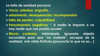 La falta de sanidad provoca:
 Vacío, soledad, angustia…
 aislamiento, desesperación, incomprensión,
 falta de perdón, culpabilidad
 Pensamientos negativos: “ A nadie le importo o no
hay nadie que nos pueda ayudar”
 Efecto contrario: minimizarlo, ignorarlo, dejarlo
escondido para que “no moleste”, escapar de la
realidad, vivir vidas ficticias (proyectar lo que no es…)
 