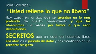 Louis Cole dice:
“Usted retiene lo que no libera”
Hay cosas en la vida que se guardan en lo más
profundo de nuestro pensamiento y que los
atesoramos… a veces por temor a que sean
descubiertas.
SECRETOS que en lugar de hacernos libres,
nos atan a un pasado de dolor y nos mantienen en un
presente sin gozo.
 