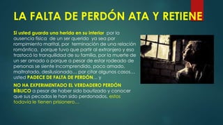 LA FALTA DE PERDÓN ATA Y RETIENE
Si usted guarda una herida en su interior por la
ausencia física de un ser querido ya sea por
rompimiento marital, por terminación de una relación
romántica, porque tuvo que partir al extranjero y eso
trastocó la tranquilidad de su familia, por la muerte de
un ser amado o porque a pesar de estar rodeado de
personas se siente incomprendido, poco amado,
maltratado, desilusionado… por citar algunos casos…
usted PADECE DE FALTA DE PERDÓN… y
NO HA EXPERIMENTADO EL VERDADERO PERDÓN
BÍBLICO a pesar de haber sido bautizado y conocer
que sus pecados le han sido perdonados, estos
todavía le tienen prisionero…
 