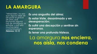 LA AMARGURA
“Mirad bien, no sea
que alguno deje de
alcanzar la gracia
de Dios; que
brotando alguna
raíz de amargura, os
estorbe, y por ella
muchos sean
contaminados”.
Hebreos 12.15
Es una angustia del alma;
Es estar triste, desanimado y en
desesperación;
Es sufrir una decepción y sentirse sin
esperanza.
Es tener una profunda tristeza,
La amargura nos encierra,
nos aísla, nos condena
 