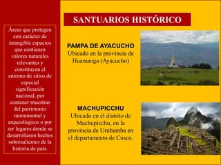 SANTUARIOS HISTÓRICO 
PAMPA DE AYACUCHO 
Ubicado en la provincia de 
Huamanga (Ayacucho) 
Áreas que protegen 
con carácter de 
intangible espacios 
que contienen 
valores naturales 
relevantes y 
constituyen el 
entorno de sitios de 
especial 
significación 
nacional, por 
contener muestras 
del patrimonio 
monumental y 
arqueológicos o por 
ser lugares donde se 
desarrollaron hechos 
sobresalientes de la 
historia de país. 
MACHUPICCHU 
Ubicado en el distrito de 
Machupicchu, en la 
provincia de Urubamba en 
el departamento de Cusco. 
 