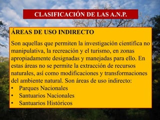 CLASIFICACIÓN DE LAS A.N.P. 
ÁREAS DE USO INDIRECTO 
Son aquellas que permiten la investigación científica no 
manipulativa, la recreación y el turismo, en zonas 
apropiadamente designadas y manejadas para ello. En 
estas áreas no se permite la extracción de recursos 
naturales, así como modificaciones y transformaciones 
del ambiente natural. Son áreas de uso indirecto: 
• Parques Nacionales 
• Santuarios Nacionales 
• Santuarios Históricos 
 