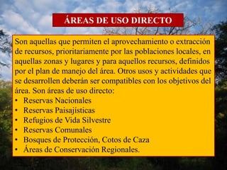 ÁREAS DE USO DIRECTO 
Son aquellas que permiten el aprovechamiento o extracción 
de recursos, prioritariamente por las poblaciones locales, en 
aquellas zonas y lugares y para aquellos recursos, definidos 
por el plan de manejo del área. Otros usos y actividades que 
se desarrollen deberán ser compatibles con los objetivos del 
área. Son áreas de uso directo: 
• Reservas Nacionales 
• Reservas Paisajísticas 
• Refugios de Vida Silvestre 
• Reservas Comunales 
• Bosques de Protección, Cotos de Caza 
• Áreas de Conservación Regionales. 
 