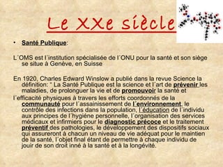 Le XXe siècle Santé Publique : L´OMS est l´institution spécialisée de l´ONU pour la santé et son siège se situe à Genève, en Suisse En 1920, Charles Edward Winslow a publié dans la revue Science la définition: “ La Santé Publique est la science et l´art de  prévenir   les maladies, de prolonguer la vie et de  promouvoi r  la santé et  l´efficacité physiques à travers les efforts coordonnés de la  communauté  pour l´assainissement de  l´environnement , le contrôle des infections dans la population,  l´éducation  de l´individu aux principes de l´hygiéne personnelle, l´organisation des services médicaux et infirmiers pour le  diagnostic   précoce  et le traitement  préventif   des pathologies, le développement des dispositifs sociaux qui assureront à chacun un niveau de vie adéquat pour le maintien de la santé, l´objet final étant de permettre à chaque individu de jouir de son droit inné à la santé et à la longévité. 