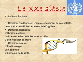 Le XXe siècle La Santé Publique  Domaines Traditionnels : L´approvisionnement en eau potable,  l´évacuation des déchets et le souci de l´hygiène. Domaines classiques :  L´Hygiène publique La lutte contre les maladies transmissibles L´administration sanitaire Domaines actuels : L´Epidémiologie La Sociologie L´Économie de la santé. 