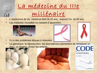 La médecine du IIIe millénaire L´espérance de vie  médiéval était de 25 ans,  aujourd´hui  de 80 ans . Les maladies nouvelles ne cessent d´apparaître. Il y a des problèmes étiques à résoudre: La génetique, la réproduction, les biomatériaux permettent de remplacer un tissu, un organe, choisir les enfants... 