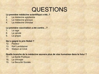 QUESTIONS La première médecine scientifique a été..? La médecine egiptienne La médecine grecque La médecine chinoise La première vaccination a été contre…? La rage La variolé La grippe Qui a gagné le prix Nobel ? Pasteur Karl Landsteiner Watson et Crick Quelle branche de la médecine sauvera plus de vies humaines dans le futur ? La Santé Publique La chirurgie La Securité Sociale 