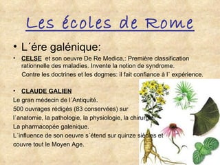 Les écoles de Rome L´ére galénique: CELSE   et son oeuvre De Re Medica,: Première classification rationnelle des maladies. Invente la notion de syndrome. Contre les doctrines et les dogmes: il fait confiance à l´ expérience . CLAUDE GALIEN Le gran médecin de l´Antiquité. 500 ouvrages rédigés (83 conservées) sur  l´anatomie, la pathologie, la physiologie, la chirurgie. La pharmacopée galenique. L´influence de son oeuvre s´étend sur quinze siècles et  couvre tout le Moyen Age. 
