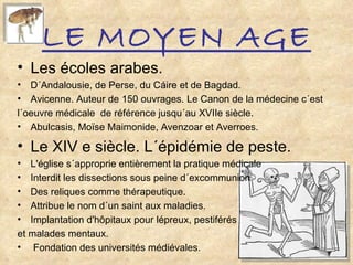 LE MOYEN AGE Les écoles arabes. D´Andalousie, de Perse, du Cáire et de Bagdad. Avicenne. Auteur de 150 ouvrages. Le Canon de la médecine c´est  l´oeuvre médicale  de référence jusqu´au XVIIe siècle. Abulcasis, Moïse Maimonide, Avenzoar et Averroes. Le XIV e siècle. L´épidémie de peste. L'église s´approprie entièrement la pratique médicale  Interdit les dissections sous peine d´excommunion Des reliques comme thérapeutique. Attribue le nom d´un saint aux maladies. Implantation d'hôpitaux pour lépreux, pestiférés  et malades mentaux. Fondation des universités médiévales. 