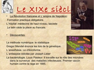 Le XIXe siècle La Révolution francaise et L´empire de Napoléon : Formation practique obligatoire.  L´hôpital :médecine de haut niveau, laicisée Le latin cède la place au francais. Découvertes: Le méthode numérique: le statistique Gregor Mendel énonce les lois de la génetique. L´anesthésie. Le chloroforme. L´antisepsie édictée par Joseph Lister La bactériologie. Louis Pasteur: Il travaille sur le rôle des microbes dans la survenue  des maladies infectieuses. Premier vaccin humain contre la rage en 1885. 