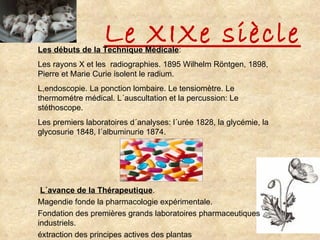Le XIXe siècle Les débuts de la Technique Médicale : Les rayons X et les  radiographies. 1895 Wilhelm Röntgen, 1898, Pierre et Marie Curie isolent le radium. L,endoscopie. La ponction lombaire. Le tensiomètre. Le thermométre médical. L´auscultation et la percussion: Le stéthoscope. Les premiers laboratoires d´analyses: l´urée 1828, la glycémie, la glycosurie 1848, l´albuminurie 1874. L´avance de la Thérapeutique . Magendie fonde la pharmacologie expérimentale. Fondation des premières grands laboratoires pharmaceutiques industriels. éxtraction des principes actives des plantas 