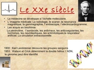 Le XXe siècle La médecine se développe a l´échelle moleculaire. L´imagerie médicale: La radiologie, le scaner, la resonance magnetique, la gammagraphie, l´endoscopie, l´electrocardiogramme.  Les acquis en biochimie: La péninciline,  l´isoniacide, les antiviraux, les anticoagulantes, les hormones, les neuroleptiques, les antimitotiques,le respirateur artificiel. La circulation extracorporelle. 1900 : Karl Landsteiner découvre les groupes sanguins 1953:  Watson et Crick déterminent la double hélice: l´ADN, le génome peut être identifié 