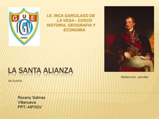 LA SANTA ALIANZA
Metternich, canciller
de Austria
Roxany Salinas
Villanueva
PPT- AIP/IGV
I.E. INCA GARCILASO DE
LA VEGA - CUSCO
HISTORIA, GEOGRAFIA Y
ECONOMIA
 