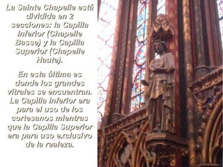 LLaa SSaaiinnttee CChhaappeellllee eessttáá 
ddiivviiddiiddaa eenn 22 
sseecccciioonneess:: llaa CCaappiillllaa 
IInnffeerriioorr ((CChhaappeellllee 
BBaassssee)) yy llaa CCaappiillllaa 
SSuuppeerriioorr ((CChhaappeellllee 
HHaauuttee)).. 
EEnn eessttaa úúllttiimmaa eess 
ddoonnddee llooss ggrraannddeess 
vviittrraalleess ssee eennccuueennttrraann.. 
LLaa CCaappiillllaa IInnffeerriioorr eerraa 
ppaarraa eell uussoo ddee llooss 
ccoorrtteessaannooss mmiieennttrraass 
qquuee llaa CCaappiillllaa SSuuppeerriioorr 
eerraa ppaarraa uussoo eexxcclluussiivvoo 
ddee llaa rreeaalleezzaa.. 
 