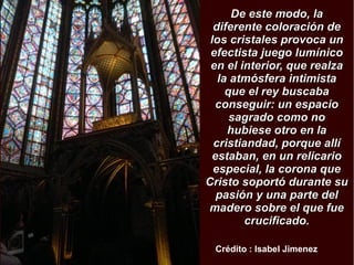 DDee eessttee mmooddoo,, llaa 
ddiiffeerreennttee ccoolloorraacciióónn ddee 
llooss ccrriissttaalleess pprroovvooccaa uunn 
eeffeeccttiissttaa jjuueeggoo lluummíínniiccoo 
eenn eell iinntteerriioorr,, qquuee rreeaallzzaa 
llaa aattmmóóssffeerraa iinnttiimmiissttaa 
qquuee eell rreeyy bbuussccaabbaa 
ccoonnsseegguuiirr:: uunn eessppaacciioo 
ssaaggrraaddoo ccoommoo nnoo 
hhuubbiieessee oottrroo eenn llaa 
ccrriissttiiaannddaadd,, ppoorrqquuee aallllíí 
eessttaabbaann,, eenn uunn rreelliiccaarriioo 
eessppeecciiaall,, llaa ccoorroonnaa qquuee 
CCrriissttoo ssooppoorrttóó dduurraannttee ssuu 
ppaassiióónn yy uunnaa ppaarrttee ddeell 
mmaaddeerroo ssoobbrree eell qquuee ffuuee 
ccrruucciiffiiccaaddoo.. 
Crédito : Isabel Jimenez 
 
