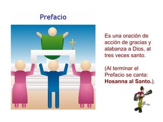 Es una oración de acción de gracias y alabanza a Dios, al tres veces santo. (Al terminar el Prefacio se canta:  Hosanna al Santo. ). 