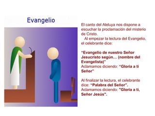 El canto del Aleluya nos dispone a escuchar la proclamación del misterio de Cristo. Al empezar la lectura del Evangelio, el celebrante dice: “ Evangelio de nuestro Señor Jesucristo según… (nombre del Evangelista)” Aclamamos diciendo:  “Gloria a ti Señor” Al finalizar la lectura, el celebrante dice:  “Palabra del Señor”. Aclamamos diciendo:  "Gloria a ti, Señor Jesús". 