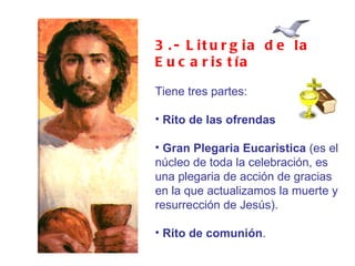 3.- Liturgia de la Eucaristía Tiene tres partes: Rito de las ofrendas Gran Plegaria Eucarística  (es el núcleo de toda la celebración, es una plegaria de acción de gracias en la que actualizamos la muerte y resurrección de Jesús). Rito de comunión . 