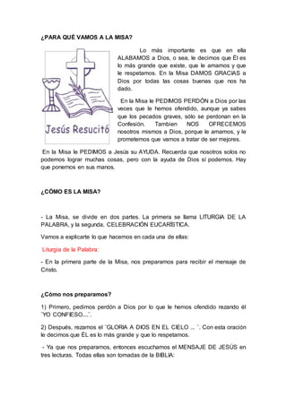 ¿PARA QUÉ VAMOS A LA MISA?
Lo más importante es que en ella
ALABAMOS a Dios, o sea, le decimos que Él es
lo más grande que existe, que le amamos y que
le respetamos. En la Misa DAMOS GRACIAS a
Dios por todas las cosas buenas que nos ha
dado.
En la Misa le PEDIMOS PERDÓN a Dios por las
veces que le hemos ofendido, aunque ya sabes
que los pecados graves, sólo se perdonan en la
Confesión. Tambien NOS OFRECEMOS
nosotros mismos a Dios, porque le amamos, y le
prometemos que vamos a tratar de ser mejores.
En la Misa le PEDIMOS a Jesús su AYUDA. Recuerda que nosotros solos no
podemos lograr muchas cosas, pero con la ayuda de Dios sí podemos. Hay
que ponernos en sus manos.
¿CÓMO ES LA MISA?
- La Misa, se divide en dos partes. La primera se llama LITURGIA DE LA
PALABRA, y la segunda, CELEBRACIÓN EUCARÍSTICA.
Vamos a explicarte lo que hacemos en cada una de ellas:
Liturgia de la Palabra:
- En la primera parte de la Misa, nos preparamos para recibir el mensaje de
Cristo.
¿Cómo nos preparamos?
1) Primero, pedimos perdón a Dios por lo que le hemos ofendido rezando él
¨YO CONFIESO....¨.
2) Después, rezamos el ¨GLORIA A DIOS EN EL CIELO ... ¨. Con esta oración
le decimos que ÉL es lo más grande y que lo respetamos.
- Ya que nos preparamos, entonces escuchamos el MENSAJE DE JESÚS en
tres lecturas. Todas ellas son tomadas de la BIBLIA:
 