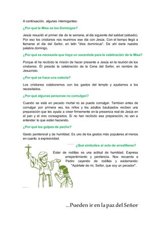 A continuación, algunas interrogantes:
¿Por qué la Misa es los Domingos?
Jesús resucitó el primer día de la semana, al día siguiente del sabbat (sábado).
Por eso los cristianos nos reunimos ese día con Jesús. Con el tiempo llegó a
llamarse el día del Señor, en latín "dies dominicus". De ahí viene nuestra
palabra domingo.
¿Por qué es necesario que haya un sacerdote para la celebración de la Misa?
Porque él ha recibido la misión de hacer presente a Jesús en la reunión de los
cristianos. Él preside la celebración de la Cena del Señor, en nombre de
Jesucristo.
¿Por qué se hace una colecta?
Los cristianos colaboramos con los gastos del templo y ayudamos a los
necesitados.
¿Por qué algunas personas no comulgan?
Cuando se está en pecado mortal no se puede comulgar. Tambien antes de
comulgar por primera vez, los niños y los adultos bautizados reciben una
preparación que les ayuda a creer firmemente en la presencia real de Jesús en
el pan y el vino consagrados. Si no han recibido esa preparación, no van a
entender lo que están haciendo.
¿Por qué los golpes de pecho?
Gesto penitencial y de humildad. Es uno de los gestos más populares al menos
en cuanto a expresividad.
¿Qué simboliza el acto de arrodillarse?
Estar de rodillas es una actitud de humildad. Expresa
arrepentimiento y penitencia. Nos recuerda a
Pedro cayendo de rodillas y exclamando:
"Apártate de mí, Señor, que soy un pecador".
…Pueden ir en lapaz delSeñor
 