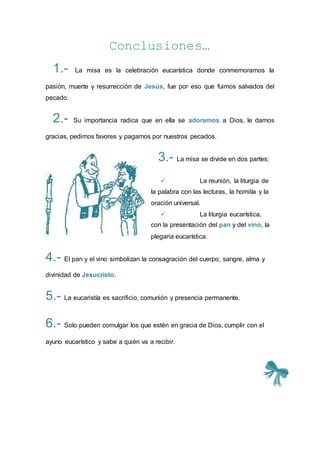 Conclusiones…
1.- La misa es la celebración eucarística donde conmemoramos la
pasión, muerte y resurrección de Jesús, fue por eso que fuimos salvados del
pecado.
2.- Su importancia radica que en ella se adoramos a Dios, le damos
gracias, pedimos favores y pagamos por nuestros pecados.
3.- La misa se divide en dos partes:
 La reunión, la liturgia de
la palabra con las lecturas, la homilía y la
oración universal.
 La liturgia eucarística,
con la presentación del pan y del vino, la
plegaria eucarística.
4.- El pan y el vino simbolizan la consagración del cuerpo, sangre, alma y
divinidad de Jesucristo.
5.- La eucaristía es sacrificio, comunión y presencia permanente.
6.- Solo pueden comulgar los que estén en gracia de Dios, cumplir con el
ayuno eucarístico y sabe a quién va a recibir.
 