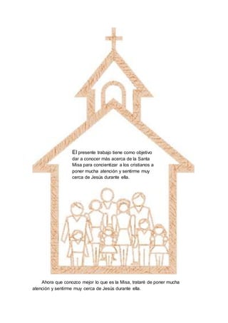 Ahora que conozco mejor lo que es la Misa, trataré de poner mucha
atención y sentirme muy cerca de Jesús durante ella.
El presente trabajo tiene como objetivo
dar a conocer más acerca de la Santa
Misa para concientizar a los cristianos a
poner mucha atención y sentirme muy
cerca de Jesús durante ella.
 