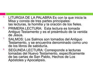 5.

6.

7.

8.

LITURGIA DE LA PALABRA Es con la que inicia la
Misa y consta de tres partes principales:
las lecturas, la homilía y la oración de los fieles.
PRIMERA LECTURA: Esta lectura es tomada
Antiguo Testamento y es el preámbulo de la venida
de Jesús.
SALMOS: Los Salmos son tomados del Antiguo
Testamento, y se encuentra denominado como uno
de los libros de sabiduría.
SEGUNDA LECTURA: Corresponde a lecturas
tomadas del Nuevo Testamento, específicamente
de las cartas de San Pablo, Hechos de Los
Apóstoles y Apocalipsis.

 