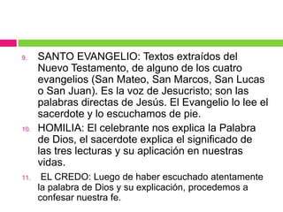 9.

10.

11.

SANTO EVANGELIO: Textos extraídos del
Nuevo Testamento, de alguno de los cuatro
evangelios (San Mateo, San Marcos, San Lucas
o San Juan). Es la voz de Jesucristo; son las
palabras directas de Jesús. El Evangelio lo lee el
sacerdote y lo escuchamos de pie.
HOMILIA: El celebrante nos explica la Palabra
de Dios, el sacerdote explica el significado de
las tres lecturas y su aplicación en nuestras
vidas.
EL CREDO: Luego de haber escuchado atentamente
la palabra de Dios y su explicación, procedemos a
confesar nuestra fe.

 