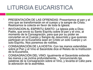 LITURGIA EUCARISTICA
1.

2.

3.

4.

PRESENTACIÓN DE LAS OFRENDAS: Presentamos el pan y el
vino que se transformarán en el cuerpo y la sangre de Cristo.
Realizamos la colecta en favor de toda la Iglesia.
INVOVACION AL ESPIRITU SANTO: La Iglesia pide a DiosPadre, que envíe su Santo Espíritu sobre el pan y el vino, al
momento de la Consagración, para que por su poder se
conviertan en el Cuerpo y Sangre de Jesucristo y que quienes
participan en la Eucaristía sean en Cristo un solo Cuerpo y un
solo Espíritu. Nos ponemos de rodillas.
CONSAGRACIÓN DE LA HOSTIA: Con las manos extendidas
sobre el Pan y el Vino el Sacerdote dice el Relato de la Institución
de la Eucaristía.
CONSAGRACIÓN DEL VINO: Igualmente el Sacerdote extiende
las manos y se inclina profundamente... "pronunciando las
palabras de la Consagración sobre el Vino, y levanta el Cáliz para
la adoración de la asamblea.

 
