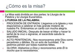 ¿Cómo es la misa?



1.

2.

3.

4.

La Misa está dividida en dos partes: la Liturgia de la
Palabra y la Liturgia Eucarística.
LITURGIA DE LA PALABRA:
PROCESIÓN DE ENTRADA: Llegamos a la Iglesia y nos
disponemos a celebrar el más grande misterio de
nuestra Fe. Entonamos un canto con mucha alegría.
SALUDO INICIAL: Después de besar el Altar y hacer la
señal de la cruz o signarse, el sacerdote saluda la
asamblea.
ACTO PENITENCIAL: Nos reconocemos ante Dios como
pecadores y débiles. Es un acto de humildad. Y le
pedimos perdón por todas nuestras faltas.
GLORIA: Alabamos a Dios y reconocemos ante Él lo
mucho que lo necesitamos.

 