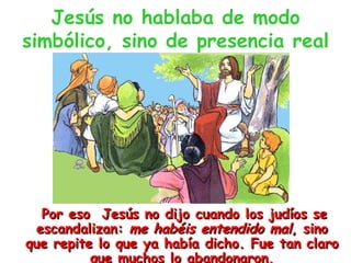 Jesús no hablaba de modo simbólico, sino de presencia real Por eso  Jesús no dijo cuando los judíos se escandalizan:  me habéis entendido mal , sino que repite lo que ya había dicho. Fue tan claro que muchos lo abandonaron. 