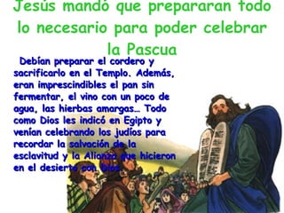 Jesús mandó que prepararan todo lo necesario para poder celebrar la Pascua Debían preparar el cordero y sacrificarlo en el Templo. Además, eran imprescindibles el pan sin fermentar, el vino con un poco de agua, las hierbas amargas… Todo como Dios les indicó en Egipto y venían celebrando los judíos para recordar la salvación de la esclavitud y la Alianza que hicieron en el desierto con Dios. 