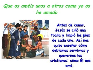 Que os améis unos a otros como yo os he amado Antes de cenar, Jesús se ciñó una toalla y limpió los pies de cada uno. Así nos quiso enseñar cómo debíamos servirnos y querernos los cristianos: cómo Él nos amó.  
