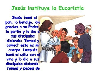 Jesús instituye la Eucaristía Jesús tomó el pan, lo bendijo, dio gracias a su Padre, lo partió y lo dio a sus discípulos diciendo: Tomad y comed: esto e s mi cuerpo.  Después tomó el cáliz con el vino y lo dio a sus discípulos diciendo:  Tomad y bebed de él: este es el cáliz de mi sangre. Cáliz  significa copa. 