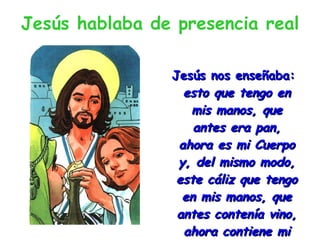 Jesús hablaba de presencia real Jesús nos enseñaba:  esto que tengo en mis manos, que antes era pan, ahora es mi Cuerpo y, del mismo modo, este cáliz que tengo en mis manos, que antes contenía vino, ahora contiene mi sangre . 