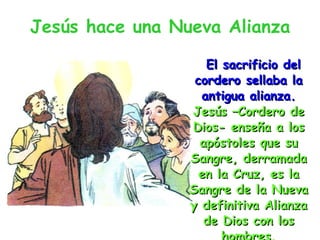 Jesús hace una Nueva Alianza El sacrificio del cordero sellaba la antigua alianza. Jesús –Cordero de Dios- enseña a los apóstoles que su Sangre, derramada en la Cruz, es la Sangre de la Nueva y definitiva Alianza de Dios con los hombres. 