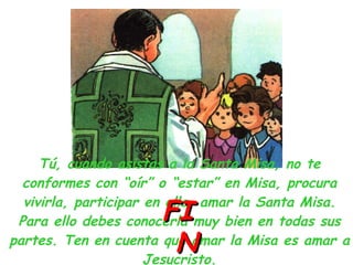 Tú, cuando asistas a la Santa Misa, no te conformes con “oír” o “estar” en Misa, procura vivirla, participar en ella, amar la Santa Misa. Para ello debes conocerla muy bien en todas sus partes. Ten en cuenta que amar la Misa es amar a Jesucristo. FIN 