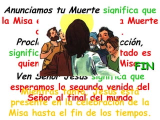 Anunciamos tu Muerte  significa que  la Misa es el memorial de la Muerte de Jesús en la cruz. Proclamamos tu Resurrección,  significa que  Jesús resucitado es quien celebra la Santa Misa   Ven Señor Jesús   significa que  esperamos la segunda venida del Señor al final del mundo Mientras tanto, Jesús está presente en la celebración de la Misa hasta el fin de los tiempos. FIN 