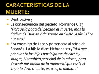 CARACTERISTICAS DE LA MUERTE:Destructiva yEs consecuencia del pecado. Romanos 6:23 “Porque la paga del pecado es muerte, mas la dádiva de Dios es vida eterna en Cristo Jesús Señor nuestro.”Era enemigo de Dios y pertenecía al reino de Satanás. La biblia dice: Hebreos 2:14 “Así que, por cuanto los hijos participaron de carne y sangre, él también participó de lo mismo, para destruir por medio de la muerte al que tenía el imperio de la muerte, esto es, al diablo…”