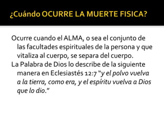 ¿Cuándo OCURRE LA MUERTE FISICA?Ocurre cuando el ALMA, o sea el conjunto de las facultades espirituales de la persona y que vitaliza al cuerpo, se separa del cuerpo. La Palabra de Dios lo describe de la siguiente manera en Eclesiastés 12:7 “y el polvo vuelva a la tierra, como era, y el espíritu vuelva a Dios que lo dio.”