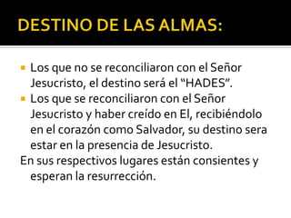 DESTINO DE LAS ALMAS:Los que no se reconciliaron con el Señor Jesucristo, el destino será el “HADES”.Los que se reconciliaron con el Señor Jesucristo y haber creído en El, recibiéndolo en el corazón como Salvador, su destino sera estar en la presencia de Jesucristo.En sus respectivos lugares están consientes y esperan la resurrección.