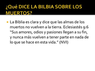 ¿Qué DICE LA BILBIA SOBRE LOS MUERTOS?La Biblia es clara y dice que las almas de los muertos no vuelven a la tierra. Eclesiastés 9:6 “Sus amores, odios y pasiones llegan a su fin, y nunca más vuelven a tener parte en nada de lo que se hace en esta vida.” (NVI)